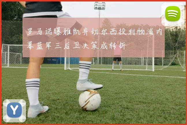 罗马诺曝雅凯弃切尔西投利物浦内幕蓝军三后卫决策成转折