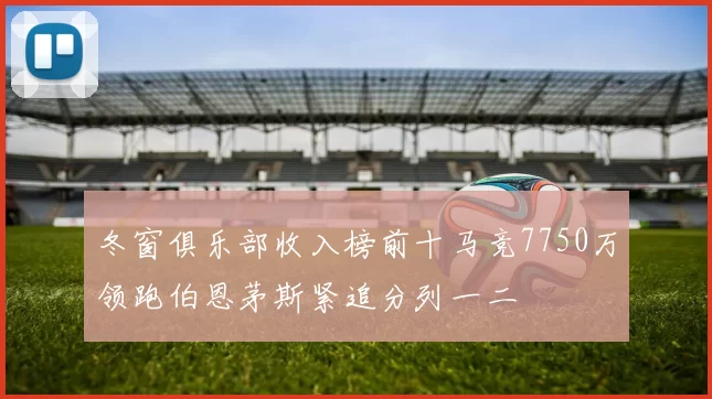 冬窗俱乐部收入榜前十马竞7750万领跑伯恩茅斯紧追分列一二