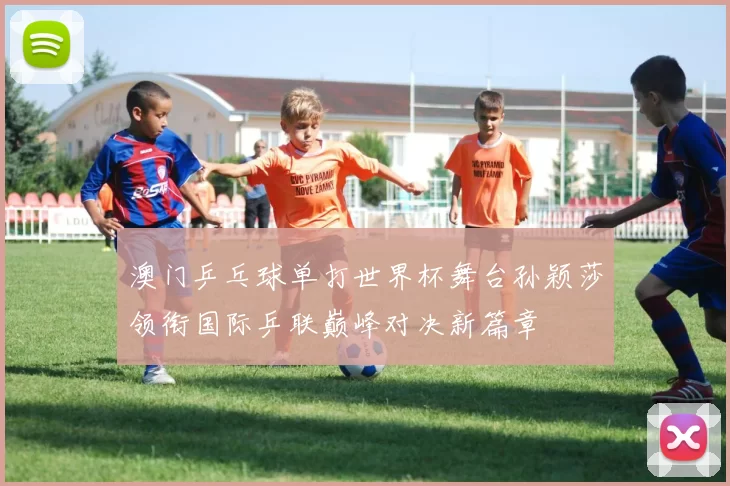 澳门乒乓球单打世界杯舞台孙颖莎领衔国际乒联巅峰对决新篇章